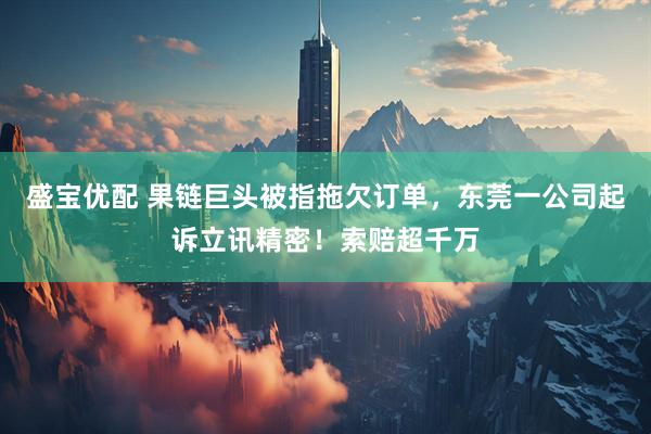 盛宝优配 果链巨头被指拖欠订单，东莞一公司起诉立讯精密！索赔超千万