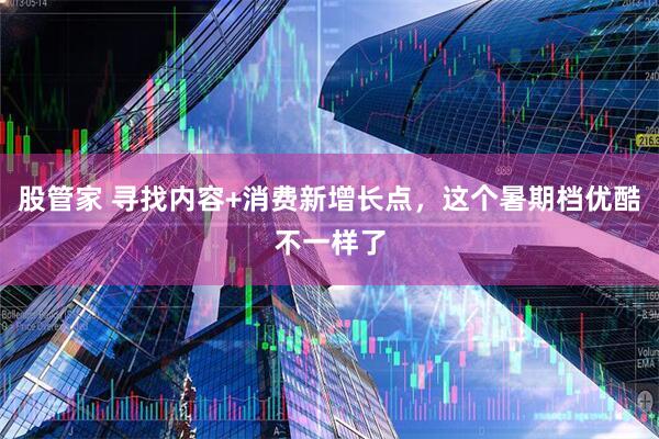 股管家 寻找内容+消费新增长点，这个暑期档优酷不一样了