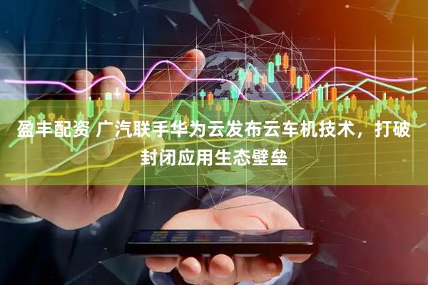 盈丰配资 广汽联手华为云发布云车机技术，打破封闭应用生态壁垒