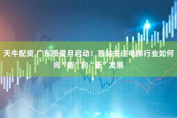 天牛配资 广东质量月启动！首站关注电梯行业如何向“智”向“新”发展