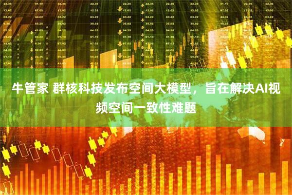 牛管家 群核科技发布空间大模型，旨在解决AI视频空间一致性难题