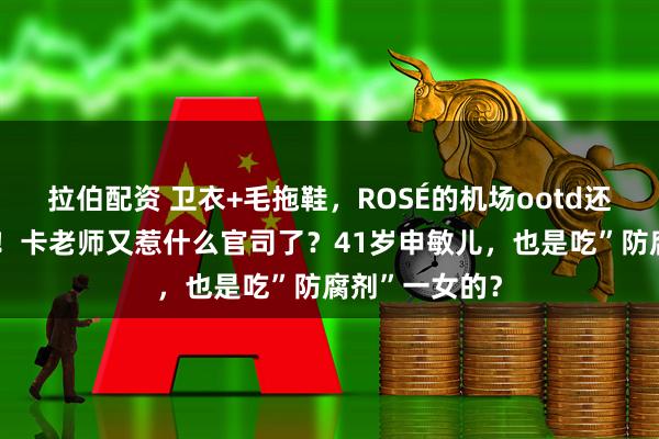 拉伯配资 卫衣+毛拖鞋，ROSÉ的机场ootd还是“内个味”！卡老师又惹什么官司了？41岁申敏儿，也是吃”防腐剂”一女的？