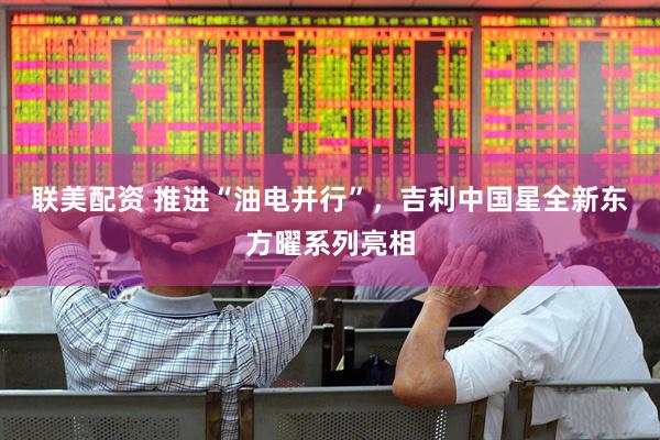 联美配资 推进“油电并行”，吉利中国星全新东方曜系列亮相