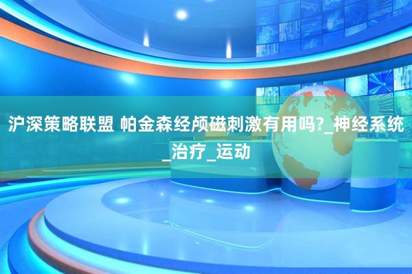 沪深策略联盟 帕金森经颅磁刺激有用吗?_神经系统_治疗_运动