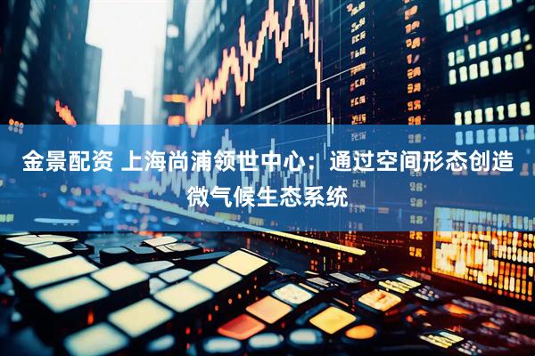 金景配资 上海尚浦领世中心：通过空间形态创造微气候生态系统