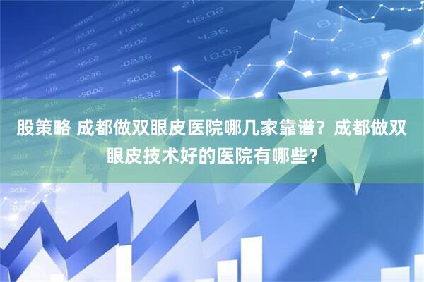 股策略 成都做双眼皮医院哪几家靠谱？成都做双眼皮技术好的医院有哪些？