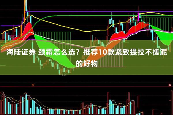 海陆证券 颈霜怎么选？推荐10款紧致提拉不搓泥的好物