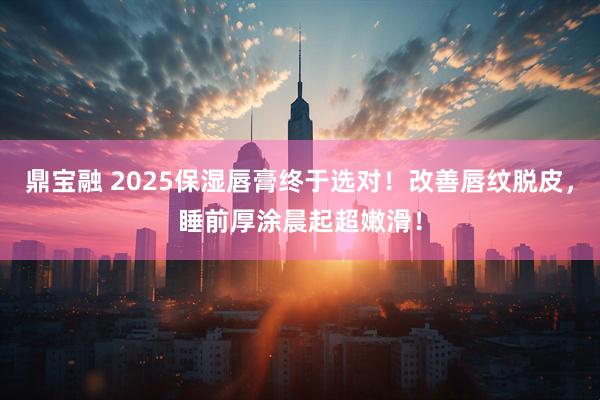 鼎宝融 2025保湿唇膏终于选对！改善唇纹脱皮，睡前厚涂晨起超嫩滑！