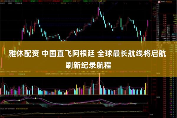 雅休配资 中国直飞阿根廷 全球最长航线将启航 刷新纪录航程