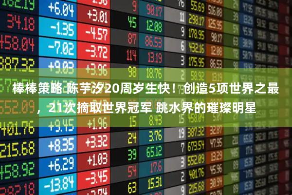 棒棒策略 陈芋汐20周岁生快！创造5项世界之最，21次摘取世界冠军 跳水界的璀璨明星