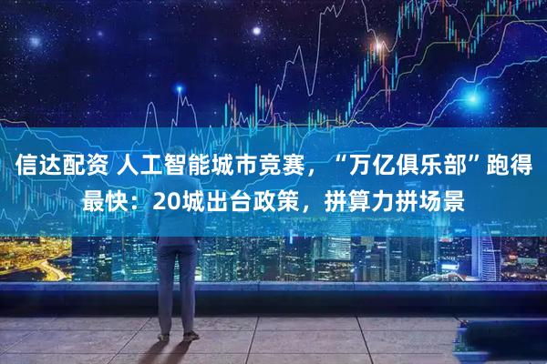 信达配资 人工智能城市竞赛，“万亿俱乐部”跑得最快：20城出台政策，拼算力拼场景