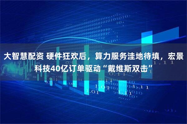 大智慧配资 硬件狂欢后，算力服务洼地待填，宏景科技40亿订单驱动“戴维斯双击”