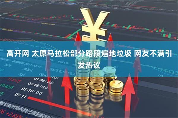 高开网 太原马拉松部分路段遍地垃圾 网友不满引发热议