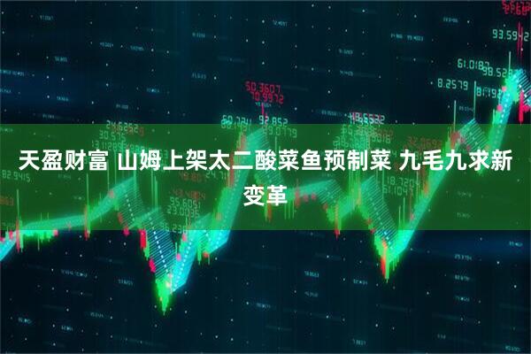 天盈财富 山姆上架太二酸菜鱼预制菜 九毛九求新变革