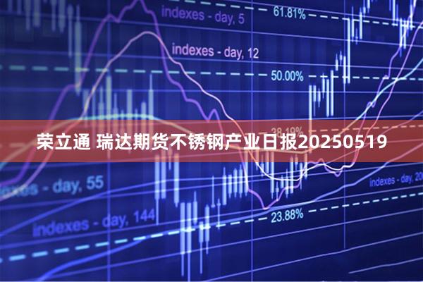荣立通 瑞达期货不锈钢产业日报20250519