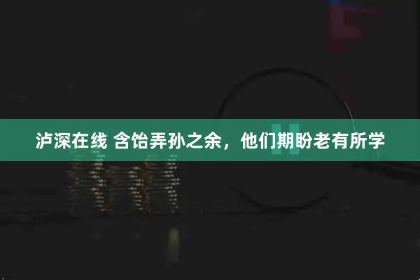 泸深在线 含饴弄孙之余，他们期盼老有所学