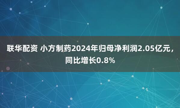 联华配资 小方制药2024年归母净利润2.05亿元，同比增长0.8%