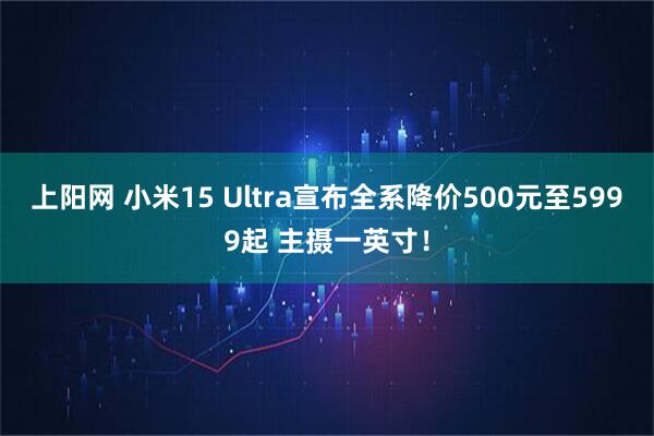 上阳网 小米15 Ultra宣布全系降价500元至5999起 主摄一英寸!
