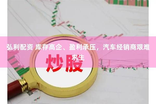 弘利配资 库存高企、盈利承压,汽车经销商艰难求生