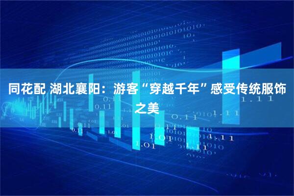 同花配 湖北襄阳：游客“穿越千年”感受传统服饰之美