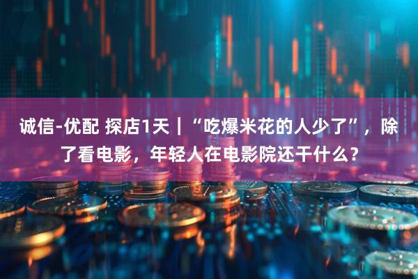 诚信-优配 探店1天｜“吃爆米花的人少了”，除了看电影，年轻人在电影院还干什么？