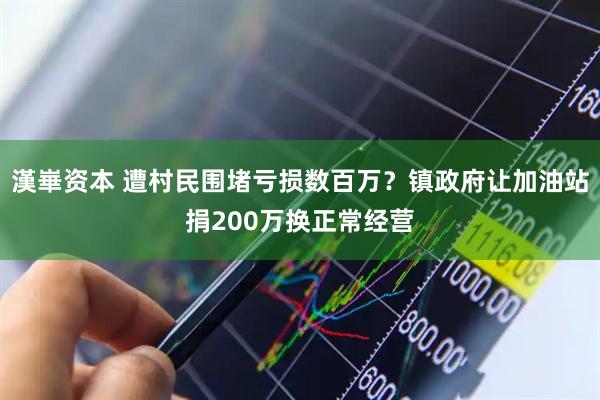 漢崋资本 遭村民围堵亏损数百万？镇政府让加油站捐200万换正常经营