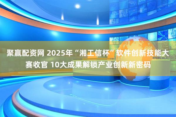聚赢配资网 2025年“湘工信杯”软件创新技能大赛收官 10大成果解锁产业创新新密码