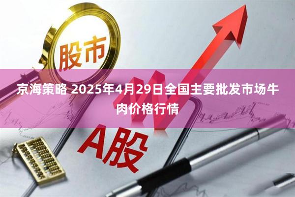 京海策略 2025年4月29日全国主要批发市场牛肉价格行情