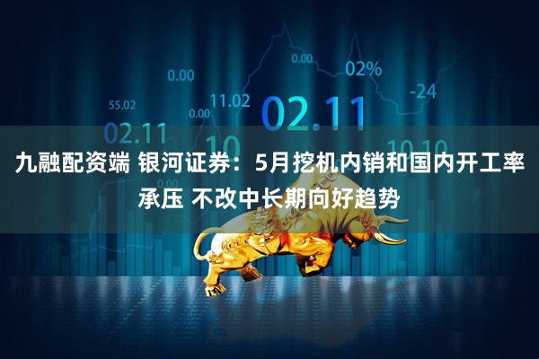 九融配资端 银河证券：5月挖机内销和国内开工率承压 不改中长期向好趋势