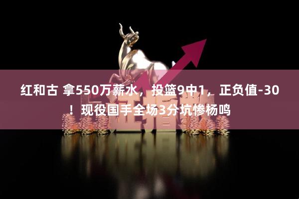 红和古 拿550万薪水，投篮9中1，正负值-30！现役国手全场3分坑惨杨鸣
