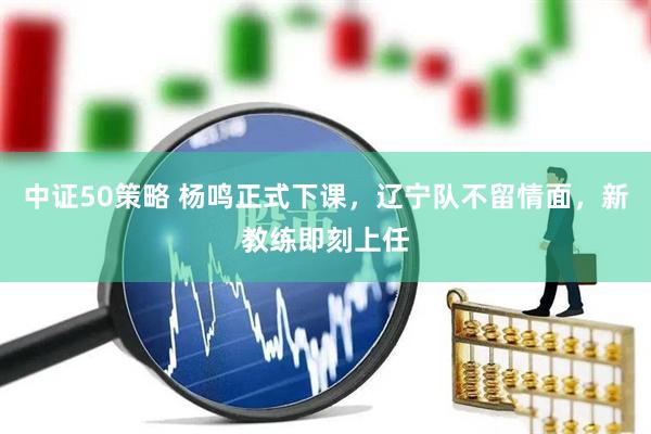 中证50策略 杨鸣正式下课，辽宁队不留情面，新教练即刻上任