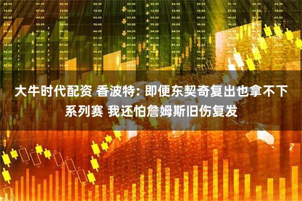 大牛时代配资 香波特: 即便东契奇复出也拿不下系列赛 我还怕詹姆斯旧伤复发