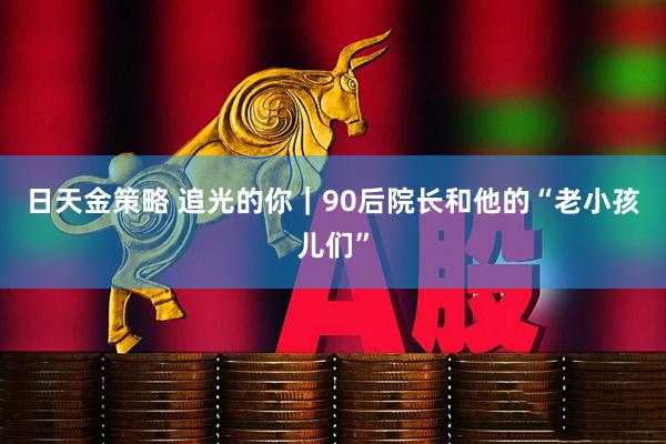 日天金策略 追光的你｜90后院长和他的“老小孩儿们”