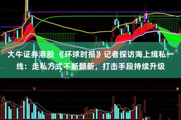 大牛证券港股 《环球时报》记者探访海上缉私一线：走私方式不断翻新，打击手段持续升级