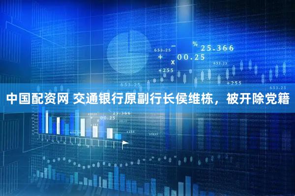 中国配资网 交通银行原副行长侯维栋，被开除党籍